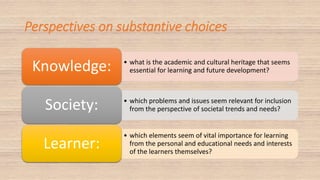 Perspectives on substantive choices
• what is the academic and cultural heritage that seems
essential for learning and future development?Knowledge:
• which problems and issues seem relevant for inclusion
from the perspective of societal trends and needs?Society:
• which elements seem of vital importance for learning
from the personal and educational needs and interests
of the learners themselves?
Learner:
 