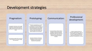 Development strategies
Pragmatism:
Recognition that there is not a single
perspective, overarching rationale or
higher authority that can resolve all
dilemmas for curriculum choices to be
made.
The practical context and its users are
in the forefront of curriculum design
and enactment.
Prototyping:
Evolutionary prototyping of curricular
products and their subsequent
representations in practice is viewed as
more productive than quasi-rational
and linear development approaches.
Gradual, iterative approximation of
curricular dreams into realities may
prevent paralysis and frustrations.
Formative evaluation of tentative,
subsequent curriculum versions is
essential to such curriculum
improvement approaches.
Communication:
A communicative-relational style is
desirable in order to arrive at the
inevitable compromises between
stakeholders with various roles and
interests and to create external
consistency between all parties
involved.
Professional
development:
In order to improve chances on
successful implementation, there is a
trend towards more integration of
curriculum change and professional
learning and development of all
individuals and organizations involved.
 