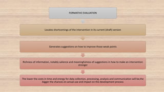 FORMATIVE EVALUATION
Locates shortcomings of the intervention in its current (draft) version
Generates suggestions on how to improve those weak points
Richness of information, notably salience and meaningfulness of suggestions in how to make an intervention
stronger
The lower the costs in time and energy for data collection, processing, analysis and communication will be,the
bigger the chances on actual use and impact on the development process
 