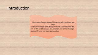 Introduction
(Curriculum Design Research) intentionally combines two
fields:
‘curriculum design’ and ‘design research’. It symbolizes the
aim of this text to discuss the function and forms of design
research from a curricular perspective
 