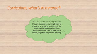 Curriculum, what’s in a name?
The Latin word ‘curriculum’ (related to
the verb ‘currere’ i.e. running) refers to
a ‘course’ or ‘track’ to be followed. The
most obvious interpretation of the
word curriculum is then to view it as a
course, trajectory, or ‘plan for learning’
 