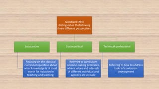 Goodlad (1994)
distinguishes the following
three different perspectives:
Substantive
Focusing on the classical
curriculum question about
what knowledge is of most
worth for inclusion in
teaching and learning;
Socio-political
Referring to curriculum
decision-making processes,
where values and interests
of different individual and
agencies are at stake
Technical-professional
Referring to how to address
tasks of curriculum
development
 