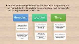 • For each of the components many sub-questions are possible. Not
only on substantive issues (see the next section), but, for example,
also on ‘organizational’ aspects as:
Grouping:
How are students
allocated to various
learning trajectories?
Are students learning
individually, in small
groups, or whole-
class?
Location:
Are students learning
in class, in the library,
at home, or
elsewhere?
What are the
social/physical
characteristics of the
learning
environment?
Time:
How much time is
available for various
subject matter
domains?
How much time can
be spent on specific
learning tasks?
 