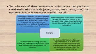 • The relevance of these components varies across the previously
mentioned curriculum levels (supra, macro, meso, micro, nano) and
representations. A few examples may illustrate this.
Curriculum documents at the macro-level will
usually focus on the first three components
(rationale, aims & objectives, content; often
in rather broad terms), sometimes
accompanied by an outline of time allocations
for various subject matter domains.
When one takes the operational curriculum in
schools and classrooms in mind, all ten
components have to be coherently addressed
to expect successful implementation and
continuation.
The components of learning activities,
teacher role, and materials & resources are at
the core of the micro-curriculum in the
classroom.
The component of assessment deserves
separate attention at all levels and
representations since careful alignment
between assessment and the rest of the
curriculum appears to be critical for
successful curriculum change.
Examples
 