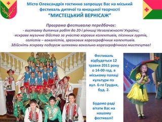 Програма фестивалю передбачає: - виставку дитячих робіт до 20-ї річниці Незалежності України; яскраве музичне дійство за участю хорових колективів, пісенних гуртів,  солістів – вокалістів, зразкових хореографічних колективів.  Здійсніть яскраву подорож шляхами вокально-хореографічного мистецтва! Місто Олександрія гостинно запрошує Вас на міський фестиваль дитячої та юнацької творчості “ МИСТЕЦЬКИЙ ВЕРНІСАЖ”  Фестиваль відбудеться 12 травня 2011 року о 14-00 год. в міському палаці культури по  вул. 6-го Грудня, буд. 2. Будемо раді вітати Вас на нашому фестивалі! 