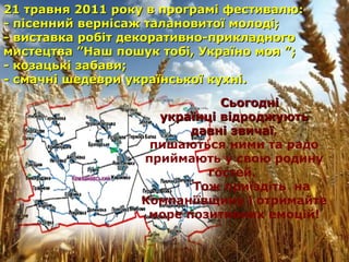 Сьогодні  українці відроджують давні звичаї ,  пишаються ними та радо приймають у свою родину гостей.  Тож приїздіть  на Компаніївщину і отримайте море позитивних емоцій! 21  травня 2011 року в програмі фестивалю: - пісенний вернісаж талановитої молоді; - виставка робіт декоративно-прикладного мистецтва ”Наш пошук тобі, Україно моя ”; - козацькі забави; - смачні шедеври української кухні. 