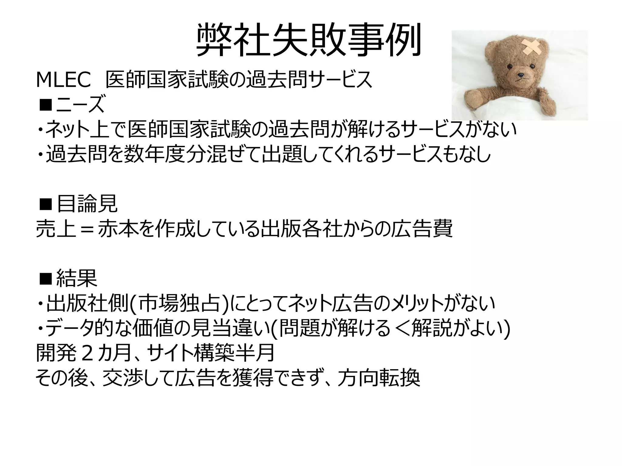 弊社失敗事例
MLEC 医師国家試験の過去問サービス
■ニーズ
・ネット上で医師国家試験の過去問が解けるサービスがない
・過去問を数年度分混ぜて出題してくれるサービスもなし

■目論見
売上＝赤本を作成している出版各社からの広告費

■結果
・出版社側(市場独占)にとってネット広告のメリットがない
・データ的な価値の見当違い(問題が解ける＜解説がよい)
開発２カ月、サイト構築半月
その後、交渉して広告を獲得できず、方向転換
 