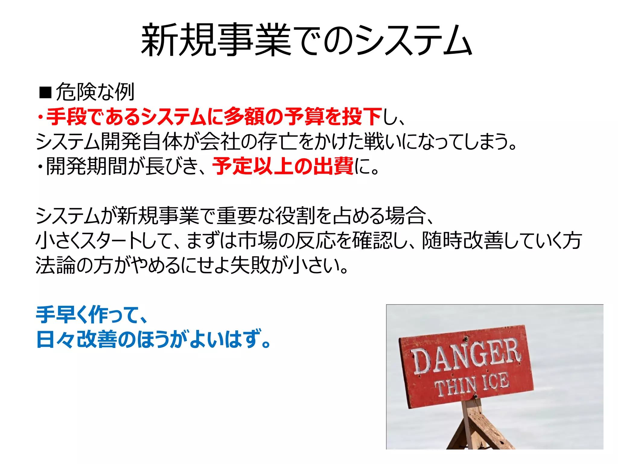 新規事業でのシステム
■危険な例
・手段であるシステムに多額の予算を投下し、
システム開発自体が会社の存亡をかけた戦いになってしまう。
・開発期間が長びき、予定以上の出費に。

システムが新規事業で重要な役割を占める場合、
小さくスタートして、まずは市場の反応を確認し、随時改善していく方
法論の方がやめるにせよ失敗が小さい。

手早く作って、
日々改善のほうがよいはず。
 