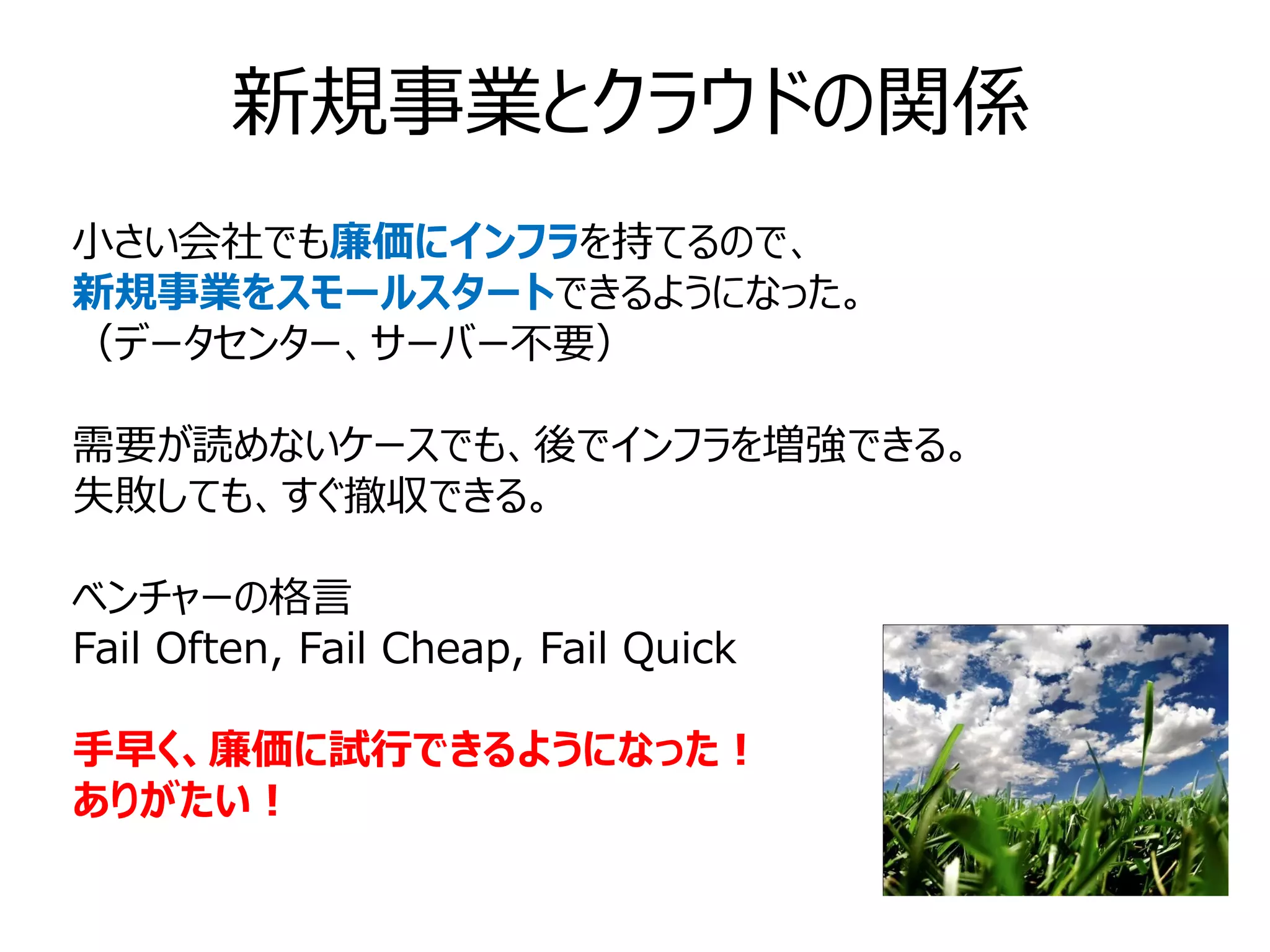 新規事業とクラウドの関係
小さい会社でも廉価にインフラを持てるので、
新規事業をスモールスタートできるようになった。
（データセンター、サーバー不要）

需要が読めないケースでも、後でインフラを増強できる。
失敗しても、すぐ撤収できる。

ベンチャーの格言
Fail Often, Fail Cheap, Fail Quick

手早く、廉価に試行できるようになった！
ありがたい！
 