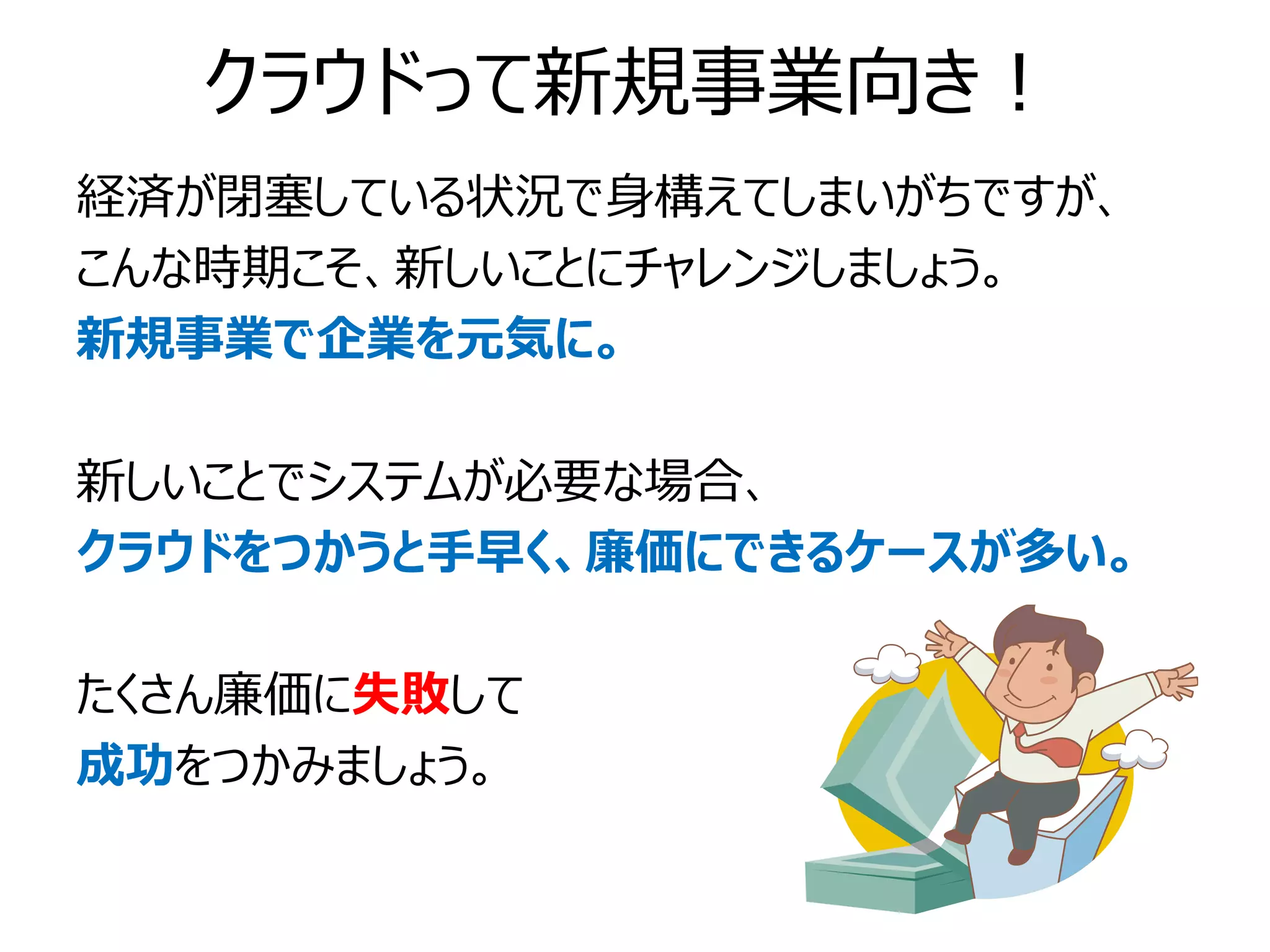 クラウドって新規事業向き！
経済が閉塞している状況で身構えてしまいがちですが、
こんな時期こそ、新しいことにチャレンジしましょう。
新規事業で企業を元気に。

新しいことでシステムが必要な場合、
クラウドをつかうと手早く、廉価にできるケースが多い。

たくさん廉価に失敗して
成功をつかみましょう。
 