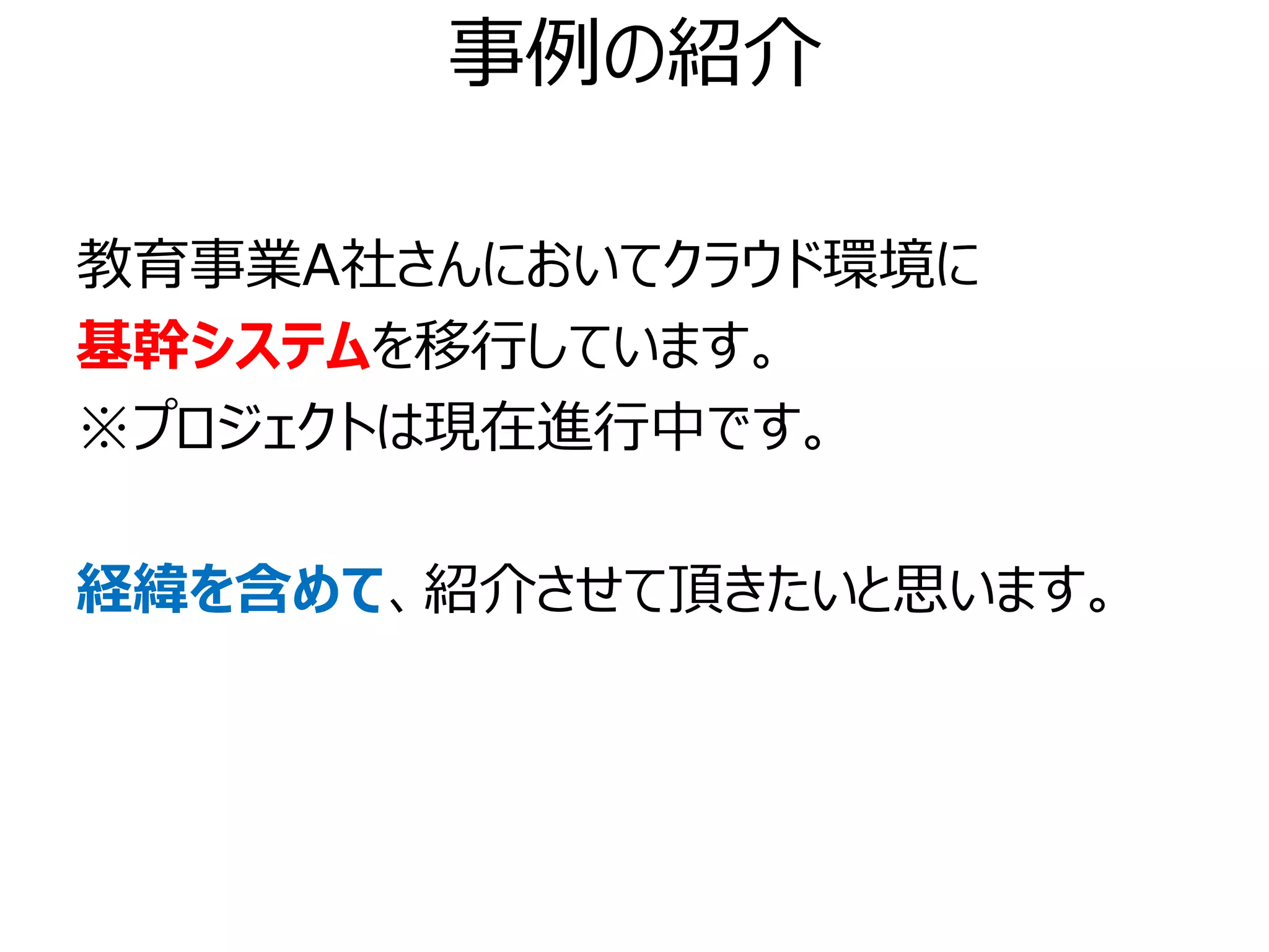 事例の紹介

教育事業A社さんにおいてクラウド環境に
基幹システムを移行しています。
※プロジェクトは現在進行中です。

経緯を含めて、紹介させて頂きたいと思います。
 