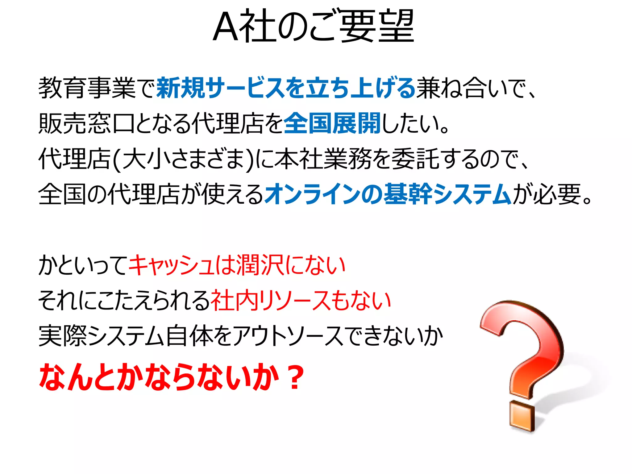 A社のご要望
教育事業で新規サービスを立ち上げる兼ね合いで、
販売窓口となる代理店を全国展開したい。
代理店(大小さまざま)に本社業務を委託するので、
全国の代理店が使えるオンラインの基幹システムが必要。

かといってキャッシュは潤沢にない
それにこたえられる社内リソースもない
実際システム自体をアウトソースできないか
なんとかならないか？
 
