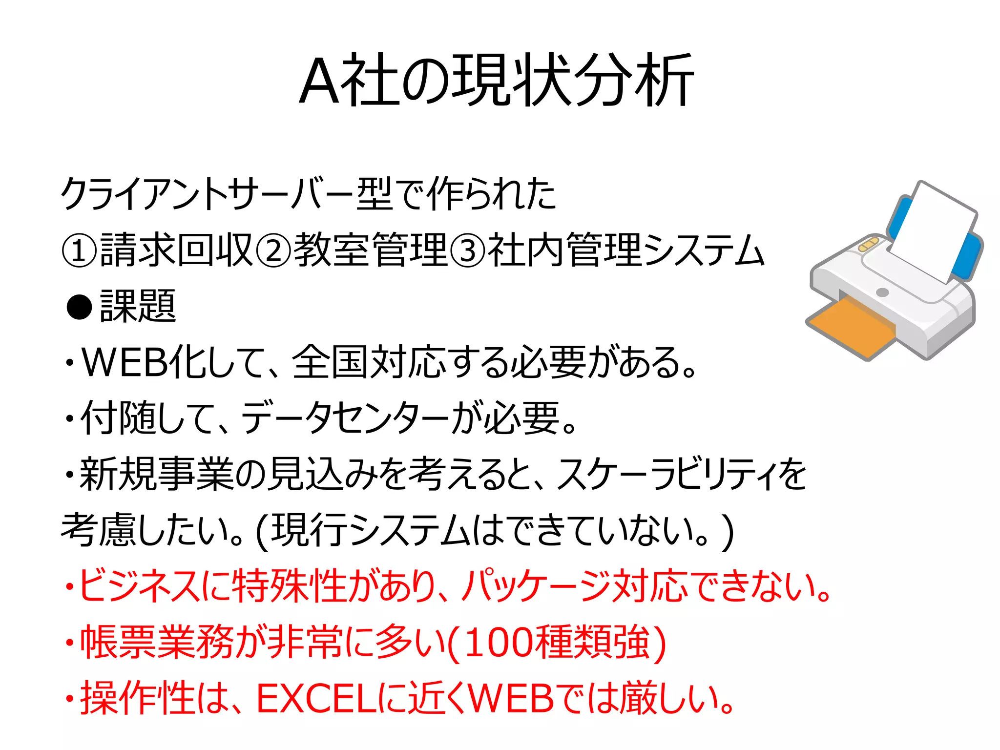 A社の現状分析
クライアントサーバー型で作られた
①請求回収②教室管理③社内管理システム
●課題
・WEB化して、全国対応する必要がある。
・付随して、データセンターが必要。
・新規事業の見込みを考えると、スケーラビリティを
考慮したい。(現行システムはできていない。)
・ビジネスに特殊性があり、パッケージ対応できない。
・帳票業務が非常に多い(100種類強)
・操作性は、EXCELに近くWEBでは厳しい。
 