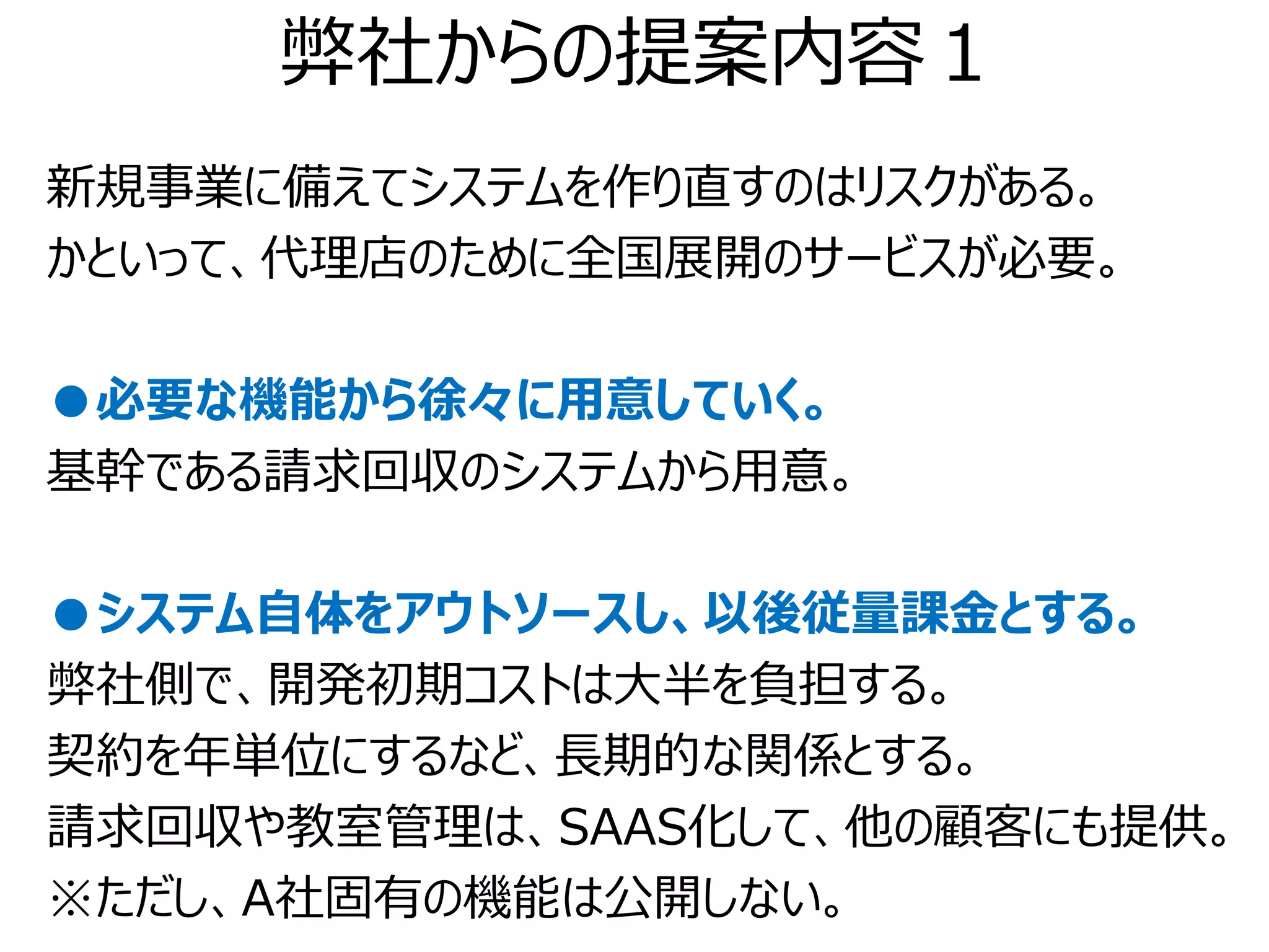 弊社からの提案内容１
新規事業に備えてシステムを作り直すのはリスクがある。
かといって、代理店のために全国展開のサービスが必要。

●必要な機能から徐々に用意していく。
基幹である請求回収のシステムから用意。

●システム自体をアウトソースし、以後従量課金とする。
弊社側で、開発初期コストは大半を負担する。
契約を年単位にするなど、長期的な関係とする。
請求回収や教室管理は、SAAS化して、他の顧客にも提供。
※ただし、A社固有の機能は公開しない。
 