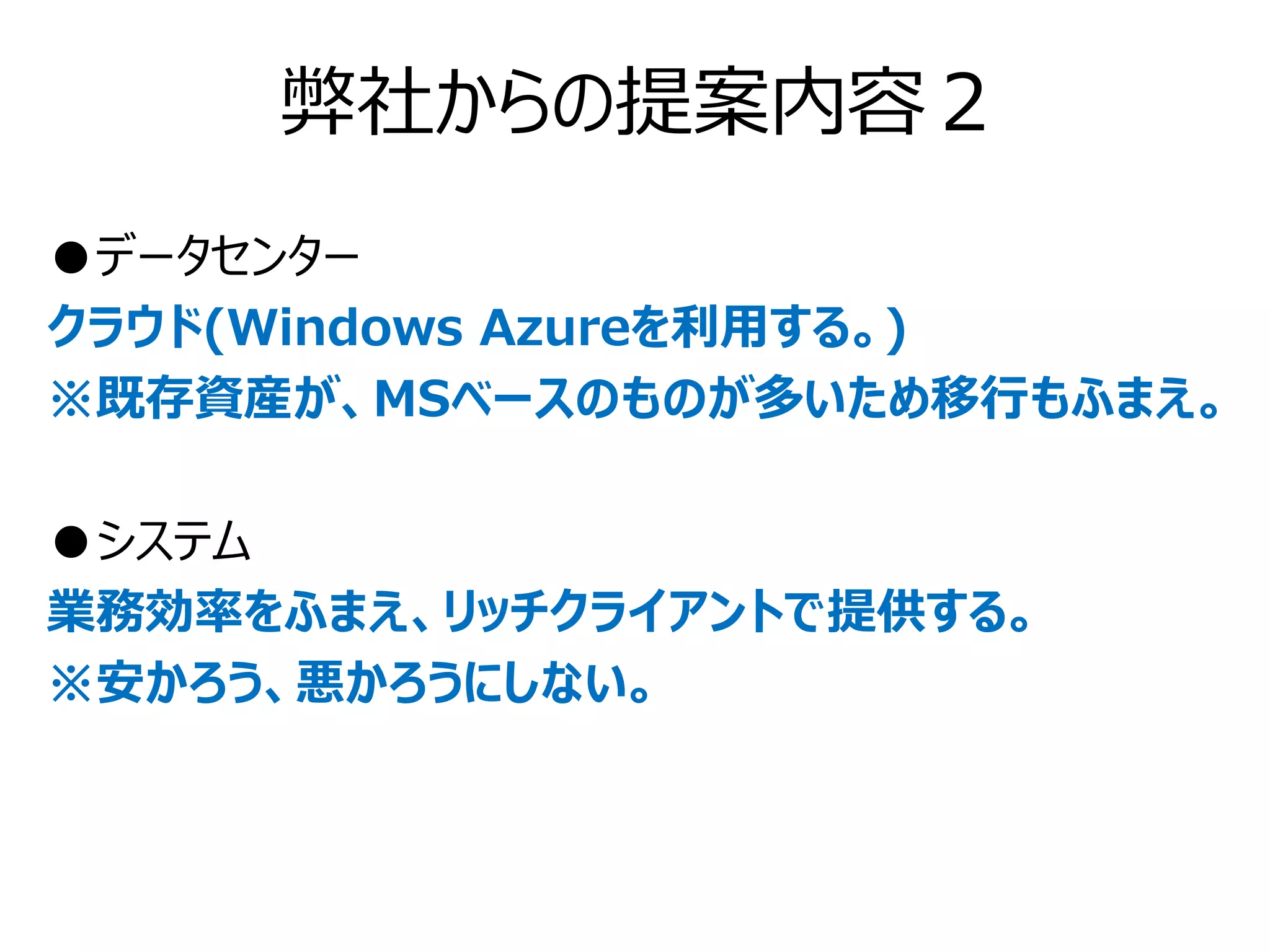 弊社からの提案内容２
●データセンター
クラウド(Windows Azureを利用する。)
※既存資産が、MSベースのものが多いため移行もふまえ。

●システム
業務効率をふまえ、リッチクライアントで提供する。
※安かろう、悪かろうにしない。
 