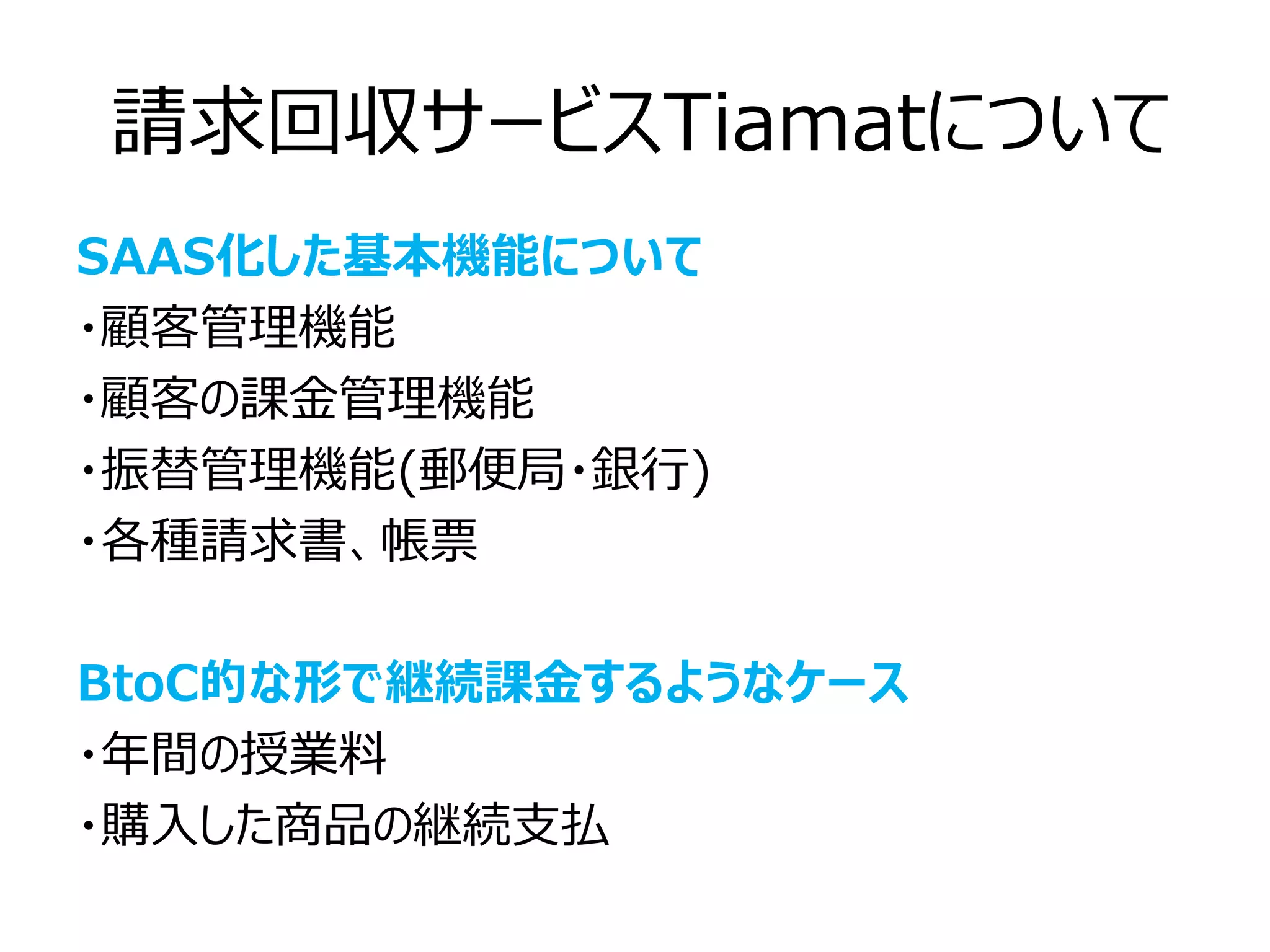 請求回収サービスTiamatについて
SAAS化した基本機能について
・顧客管理機能
・顧客の課金管理機能
・振替管理機能(郵便局・銀行)
・各種請求書、帳票

BtoC的な形で継続課金するようなケース
・年間の授業料
・購入した商品の継続支払
 