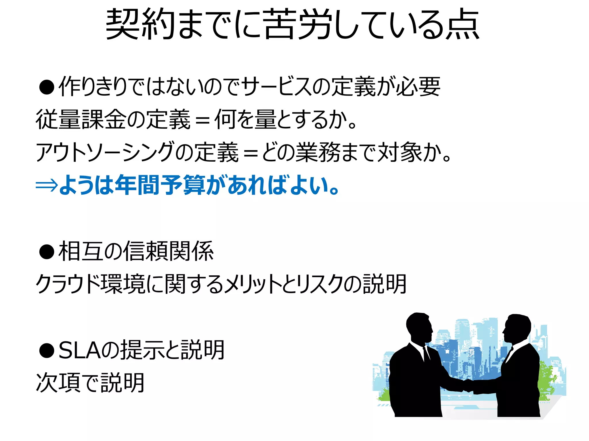 契約までに苦労している点
●作りきりではないのでサービスの定義が必要
従量課金の定義＝何を量とするか。
アウトソーシングの定義＝どの業務まで対象か。
⇒ようは年間予算があればよい。

●相互の信頼関係
クラウド環境に関するメリットとリスクの説明

●SLAの提示と説明
次項で説明
 