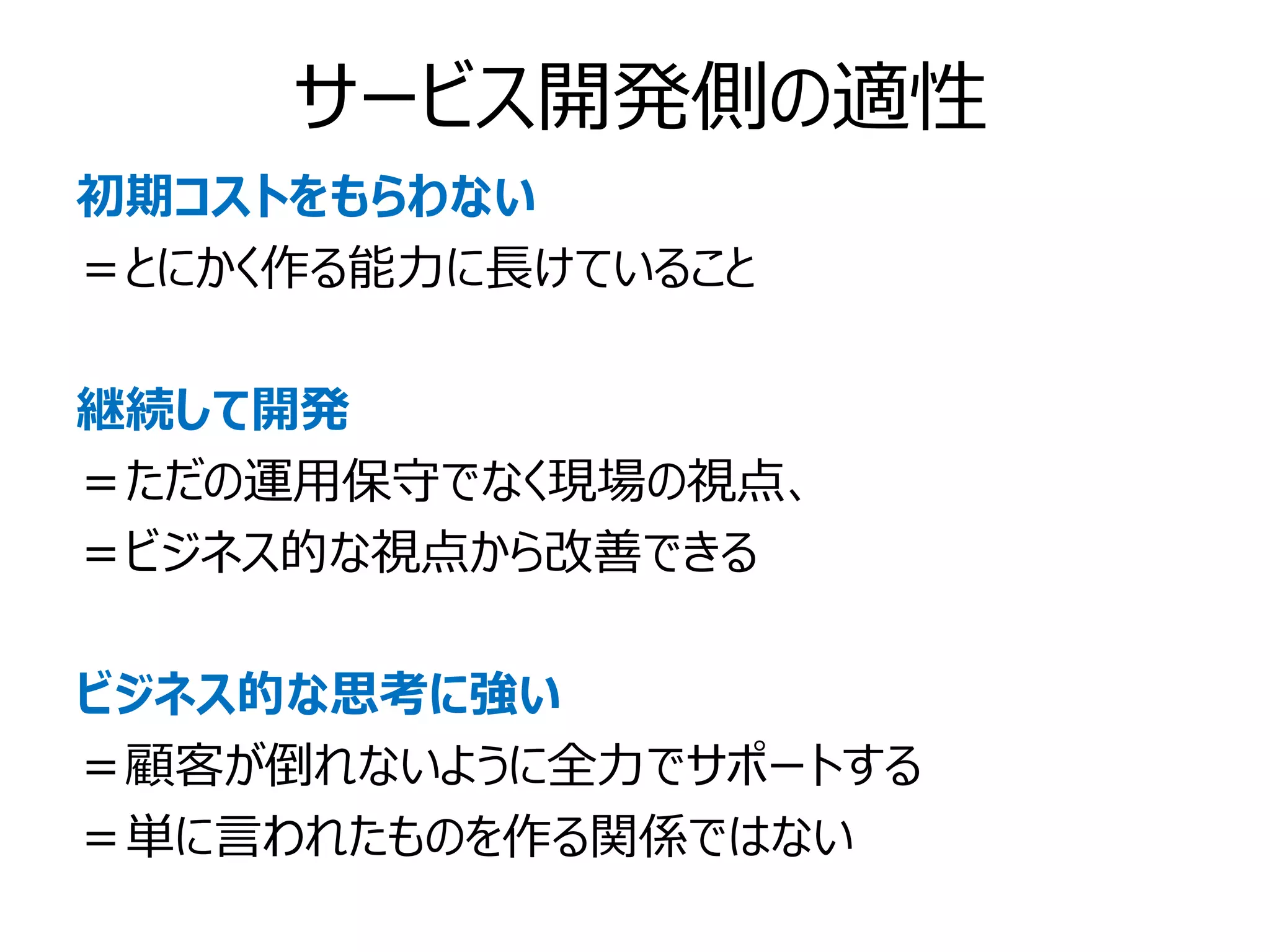 サービス開発側の適性
初期コストをもらわない
＝とにかく作る能力に長けていること

継続して開発
＝ただの運用保守でなく現場の視点、
＝ビジネス的な視点から改善できる

ビジネス的な思考に強い
＝顧客が倒れないように全力でサポートする
＝単に言われたものを作る関係ではない
 
