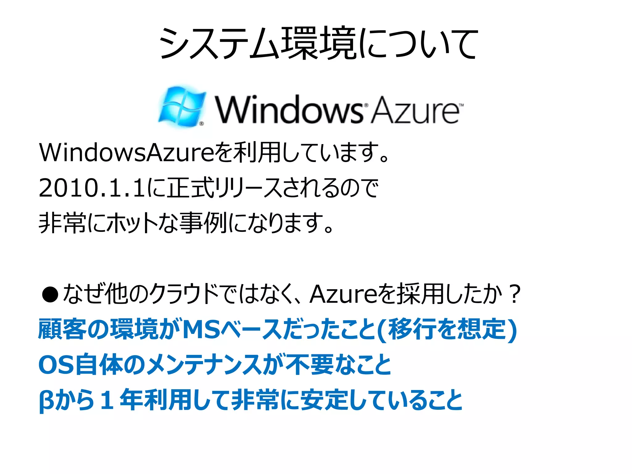 システム環境について

WindowsAzureを利用しています。
2010.1.1に正式リリースされるので
非常にホットな事例になります。

●なぜ他のクラウドではなく、Azureを採用したか？
顧客の環境がMSベースだったこと(移行を想定)
OS自体のメンテナンスが不要なこと
βから１年利用して非常に安定していること
 
