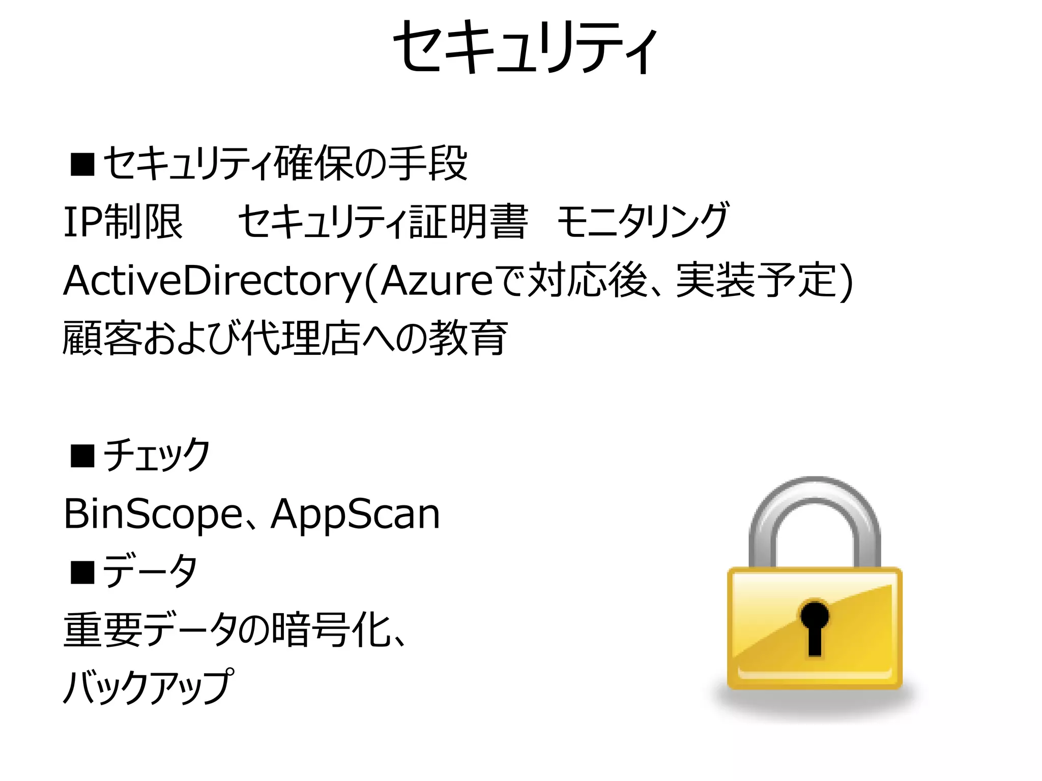 セキュリティ
■セキュリティ確保の手段
IP制限 セキュリティ証明書 モニタリング
ActiveDirectory(Azureで対応後、実装予定)
顧客および代理店への教育

■チェック
BinScope、AppScan
■データ
重要データの暗号化、
バックアップ
 