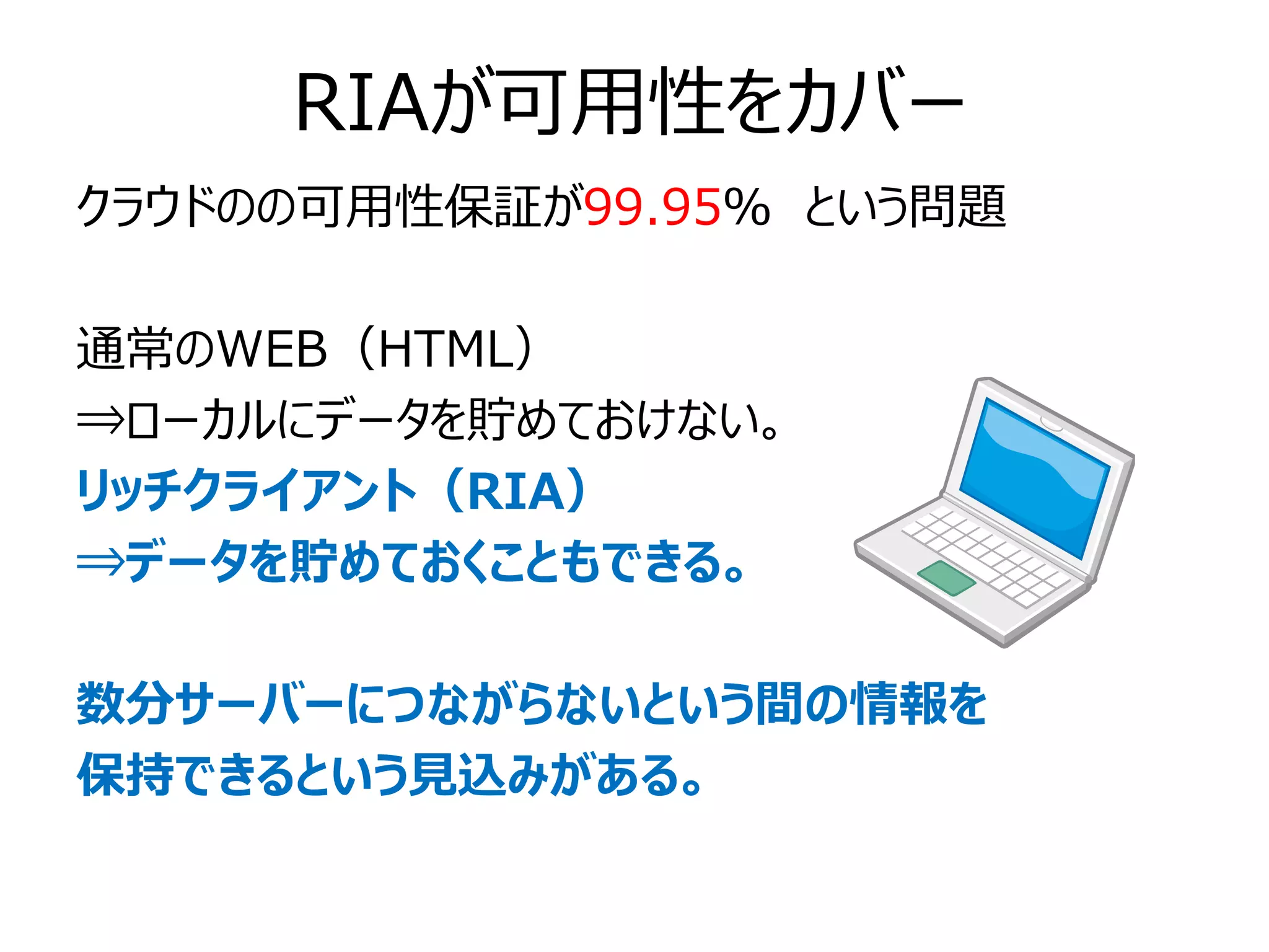 RIAが可用性をカバー
クラウドのの可用性保証が99.95％ という問題

通常のWEB（HTML）
⇒ローカルにデータを貯めておけない。
リッチクライアント（RIA）
⇒データを貯めておくこともできる。

数分サーバーにつながらないという間の情報を
保持できるという見込みがある。
 
