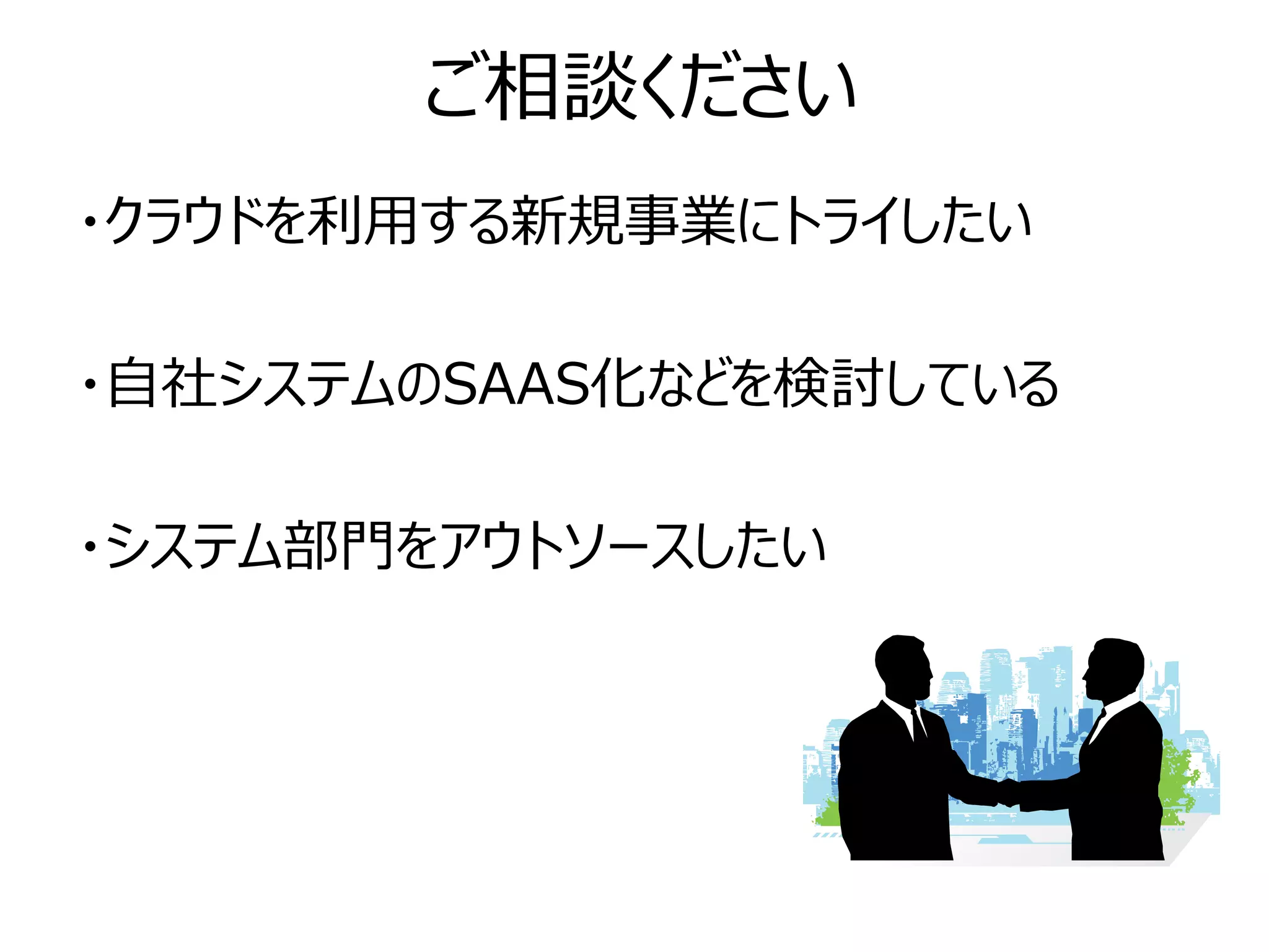 ご相談ください
・クラウドを利用する新規事業にトライしたい

・自社システムのSAAS化などを検討している

・システム部門をアウトソースしたい
 
