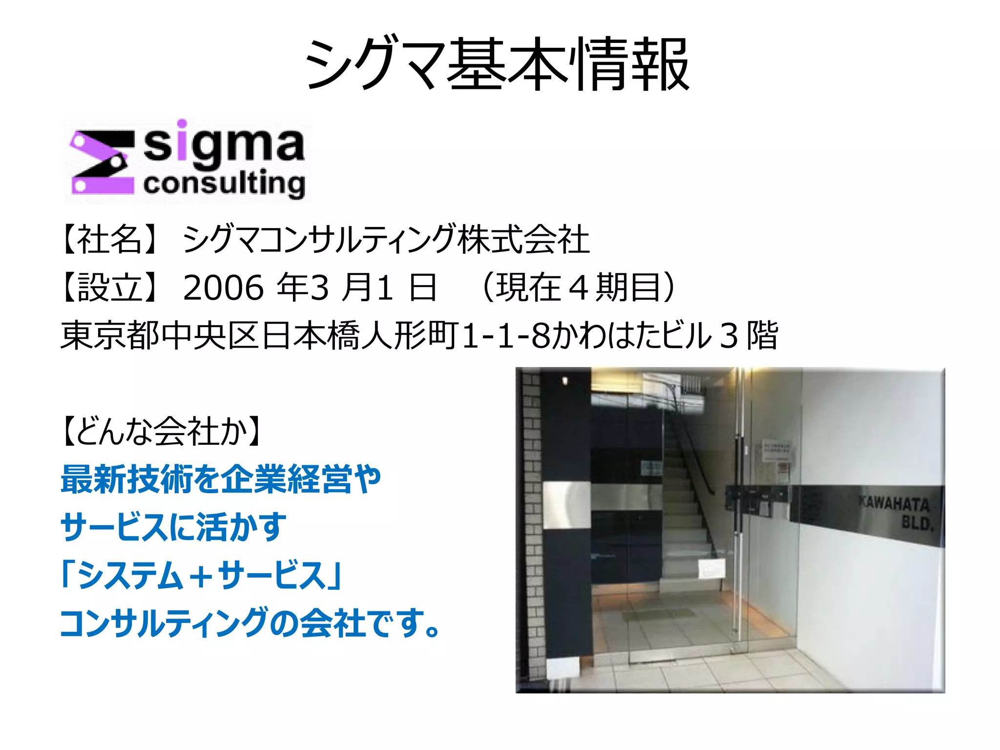 シグマ基本情報

【社名】 シグマコンサルティング株式会社
【設立】 2006 年3 月1 日 （現在４期目）
東京都中央区日本橋人形町1-1-8かわはたビル３階

【どんな会社か】
最新技術を企業経営や
サービスに活かす
「システム＋サービス」
コンサルティングの会社です。
 