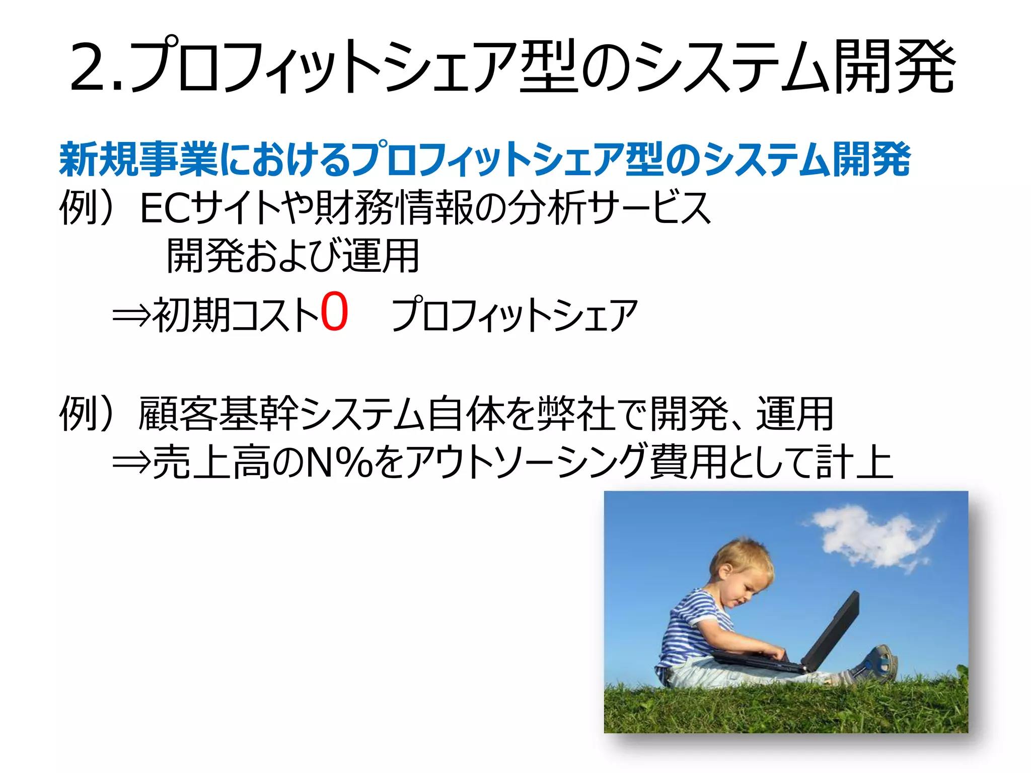 2.プロフィットシェア型のシステム開発
新規事業におけるプロフィットシェア型のシステム開発
例）ECサイトや財務情報の分析サービス
   開発および運用
 ⇒初期コスト0 プロフィットシェア

例）顧客基幹システム自体を弊社で開発、運用
 ⇒売上高のN％をアウトソーシング費用として計上
 