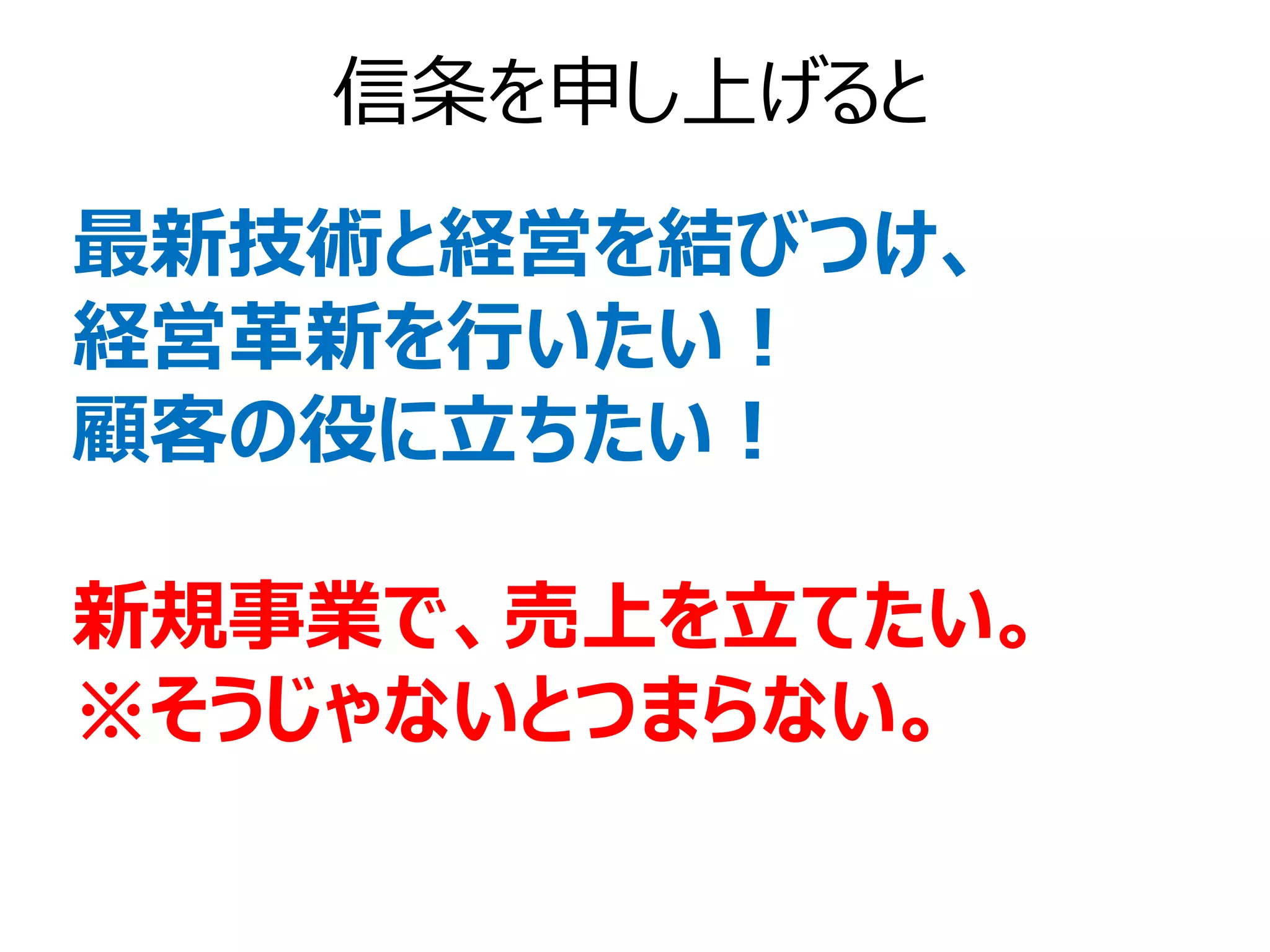 信条を申し上げると
最新技術と経営を結びつけ、
経営革新を行いたい！
顧客の役に立ちたい！

新規事業で、売上を立てたい。
※そうじゃないとつまらない。
 