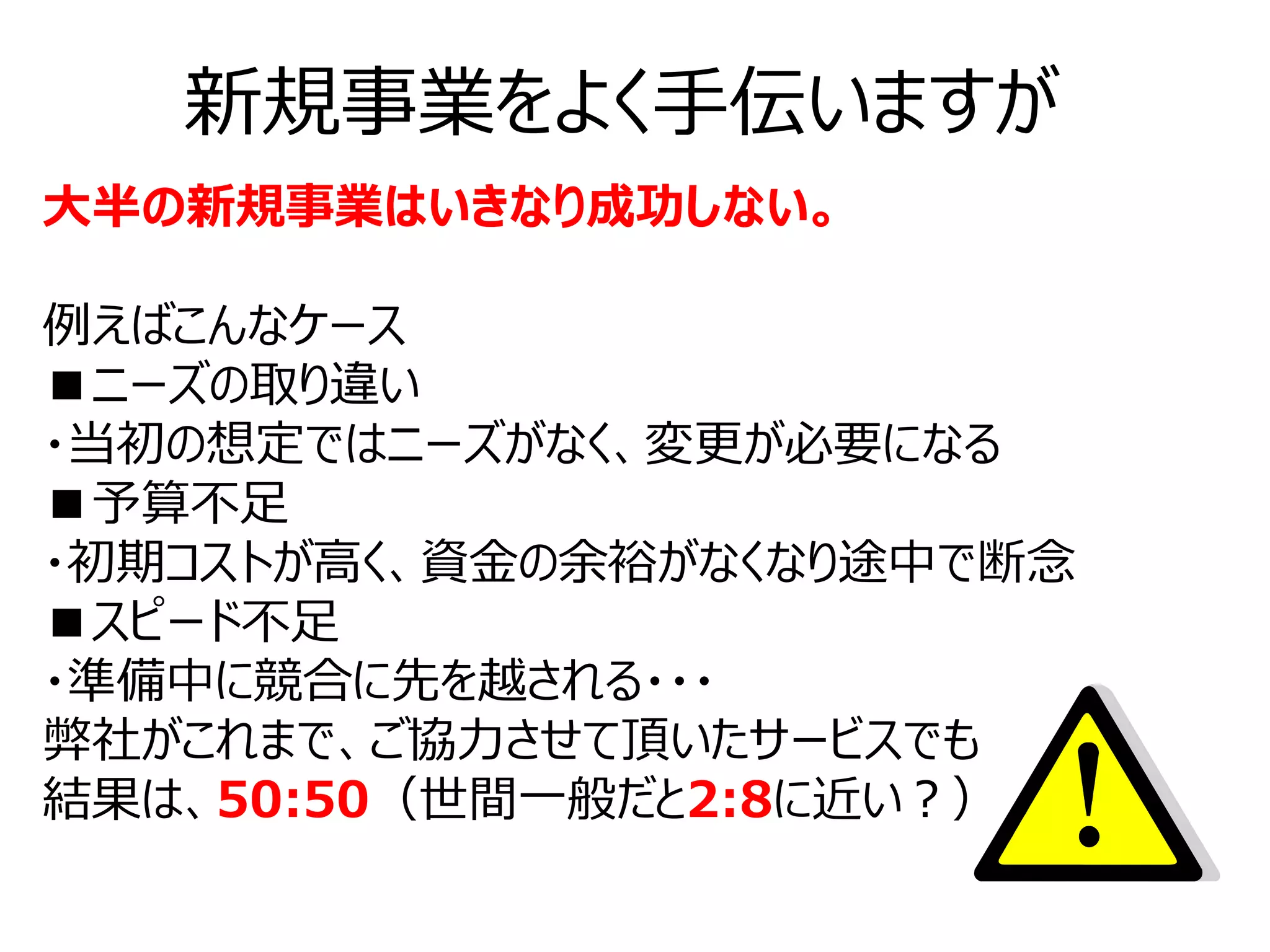 新規事業をよく手伝いますが
大半の新規事業はいきなり成功しない。

例えばこんなケース
■ニーズの取り違い
・当初の想定ではニーズがなく、変更が必要になる
■予算不足
・初期コストが高く、資金の余裕がなくなり途中で断念
■スピード不足
・準備中に競合に先を越される・・・
弊社がこれまで、ご協力させて頂いたサービスでも
結果は、50:50（世間一般だと2:8に近い？）
 