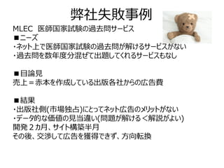 弊社失敗事例
MLEC 医師国家試験の過去問サービス
■ニーズ
・ネット上で医師国家試験の過去問が解けるサービスがない
・過去問を数年度分混ぜて出題してくれるサービスもなし

■目論見
売上＝赤本を作成している出版各社からの広告費

■結果
・出版社側(市場独占)にとってネット広告のメリットがない
・データ的な価値の見当違い(問題が解ける＜解説がよい)
開発２カ月、サイト構築半月
その後、交渉して広告を獲得できず、方向転換
 