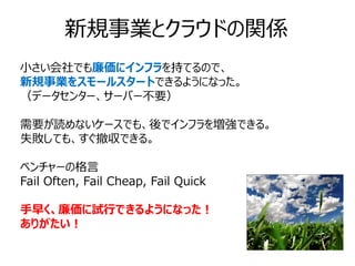 新規事業とクラウドの関係
小さい会社でも廉価にインフラを持てるので、
新規事業をスモールスタートできるようになった。
（データセンター、サーバー不要）

需要が読めないケースでも、後でインフラを増強できる。
失敗しても、すぐ撤収できる。

ベンチャーの格言
Fail Often, Fail Cheap, Fail Quick

手早く、廉価に試行できるようになった！
ありがたい！
 