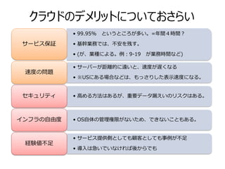 クラウドのデメリットについておさらい
           • 99.95%   というところが多い。=年間４時間？

サービス保証     • 基幹業務では、不安を残す。

           • (が、業種による。例：9-19   が業務時間など)

           • サーバーが距離的に遠いと、速度が遅くなる
 速度の問題
           • ※USにある場合などは、もっさりした表示速度になる。


セキュリティ     • 高める方法はあるが、重要データ漏えいのリスクはある。



インフラの自由度   • OS自体の管理権限がないため、できないこともある。


           • サービス提供側としても顧客としても事例が不足
 経験値不足
           • 導入は急いでいなければ後からでも
 