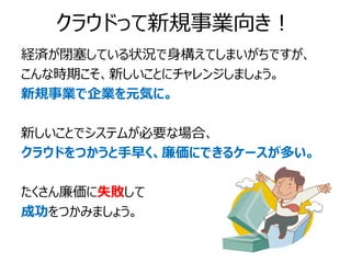 クラウドって新規事業向き！
経済が閉塞している状況で身構えてしまいがちですが、
こんな時期こそ、新しいことにチャレンジしましょう。
新規事業で企業を元気に。

新しいことでシステムが必要な場合、
クラウドをつかうと手早く、廉価にできるケースが多い。

たくさん廉価に失敗して
成功をつかみましょう。
 