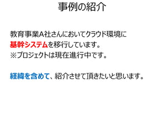 事例の紹介

教育事業A社さんにおいてクラウド環境に
基幹システムを移行しています。
※プロジェクトは現在進行中です。

経緯を含めて、紹介させて頂きたいと思います。
 