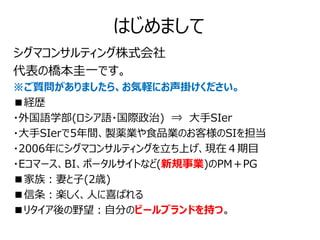 はじめまして
シグマコンサルティング株式会社
代表の橋本圭一です。
※ご質問がありましたら、お気軽にお声掛けください。
■経歴
・外国語学部(ロシア語・国際政治) ⇒ 大手SIer
・大手SIerで5年間、製薬業や食品業のお客様のSIを担当
・2006年にシグマコンサルティングを立ち上げ、現在４期目
・Eコマース、BI、ポータルサイトなど(新規事業)のPM＋PG
■家族：妻と子(2歳)
■信条：楽しく、人に喜ばれる
■リタイア後の野望：自分のビールブランドを持つ。
 
