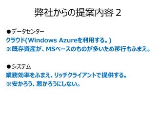 弊社からの提案内容２
●データセンター
クラウド(Windows Azureを利用する。)
※既存資産が、MSベースのものが多いため移行もふまえ。

●システム
業務効率をふまえ、リッチクライアントで提供する。
※安かろう、悪かろうにしない。
 