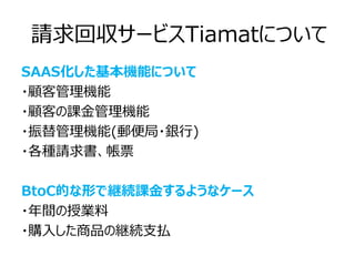 請求回収サービスTiamatについて
SAAS化した基本機能について
・顧客管理機能
・顧客の課金管理機能
・振替管理機能(郵便局・銀行)
・各種請求書、帳票

BtoC的な形で継続課金するようなケース
・年間の授業料
・購入した商品の継続支払
 