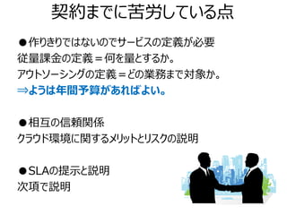 契約までに苦労している点
●作りきりではないのでサービスの定義が必要
従量課金の定義＝何を量とするか。
アウトソーシングの定義＝どの業務まで対象か。
⇒ようは年間予算があればよい。

●相互の信頼関係
クラウド環境に関するメリットとリスクの説明

●SLAの提示と説明
次項で説明
 