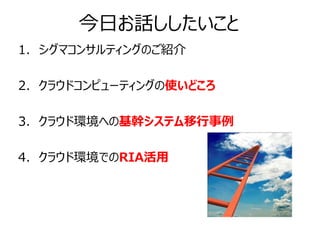 今日お話ししたいこと
1. シグマコンサルティングのご紹介

2. クラウドコンピューティングの使いどころ

3. クラウド環境への基幹システム移行事例

4. クラウド環境でのRIA活用
 