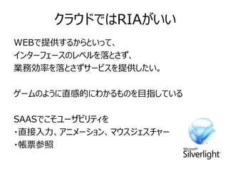 クラウドではRIAがいい
WEBで提供するからといって、
インターフェースのレベルを落とさず、
業務効率を落とさずサービスを提供したい。

ゲームのように直感的にわかるものを目指している

SAASでこそユーザビリティを
・直接入力、アニメーション、マウスジェスチャー
・帳票参照
 