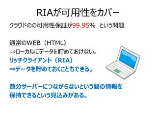 RIAが可用性をカバー
クラウドのの可用性保証が99.95％ という問題

通常のWEB（HTML）
⇒ローカルにデータを貯めておけない。
リッチクライアント（RIA）
⇒データを貯めておくこともできる。

数分サーバーにつながらないという間の情報を
保持できるという見込みがある。
 