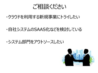 ご相談ください
・クラウドを利用する新規事業にトライしたい

・自社システムのSAAS化などを検討している

・システム部門をアウトソースしたい
 