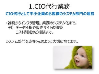 1.CIO代行業務
CIO代行として中小企業のお客様のシステム部門の運営

・雑務からインフラ管理、業務のシステム化まで。
 例）データ分析や販売サイトの構築
   コスト削減のご相談まで。

システム部門を赤ちゃんのように大切に育てます。
 
