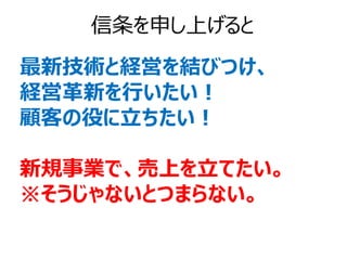 信条を申し上げると
最新技術と経営を結びつけ、
経営革新を行いたい！
顧客の役に立ちたい！

新規事業で、売上を立てたい。
※そうじゃないとつまらない。
 