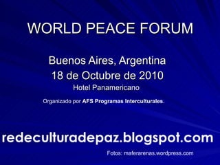 WORLD PEACE FORUM Buenos Aires, Argentina 18 de Octubre de 2010 Hotel Panamericano  Organizado por  AFS   Programas Interculturales .  redeculturadepaz.blogspot.com Fotos: maferarenas.wordpress.com 