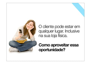 O cliente pode estar em
qualquer lugar. Inclusive
na sua loja física.
Como aproveitar essa
oportunidade?