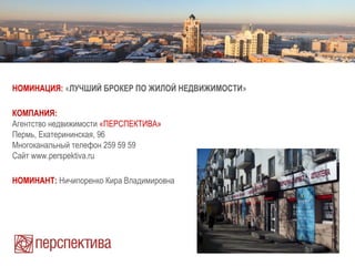 НОМИНАЦИЯ: «ЛУЧШИЙ БРОКЕР ПО ЖИЛОЙ НЕДВИЖИМОСТИ»
КОМПАНИЯ:
Агентство недвижимости «ПЕРСПЕКТИВА»
Пермь, Екатерининская, 96
Многоканальный телефон 259 59 59
Сайт www.perspektiva.ru
НОМИНАНТ: Ничипоренко Кира Владимировна
 