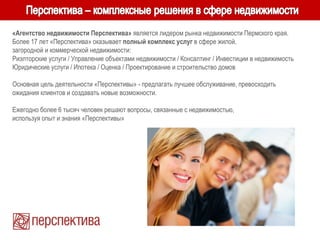 «Агентство недвижимости Перспектива» является лидером рынка недвижимости Пермского края.
Более 17 лет «Перспектива» оказывает полный комплекс услуг в сфере жилой,
загородной и коммерческой недвижимости:
Риэлторские услуги / Управление объектами недвижимости / Консалтинг / Инвестиции в недвижимость
Юридические услуги / Ипотека / Оценка / Проектирование и строительство домов
Основная цель деятельности «Перспективы» - предлагать лучшее обслуживание, превосходить
ожидания клиентов и создавать новые возможности.
Ежегодно более 6 тысяч человек решают вопросы, связанные с недвижимостью,
используя опыт и знания «Перспективы»
 