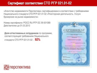 «Агентство недвижимости Перспектива» сертифицировано в соответствии с требованиями
Национального стандарта СТО РГР 021.01-02 «Риэлторская деятельность. Услуги
брокерские на рынке недвижимости»
Номер сертификата: POCC RU РГР ОС 59 001089
Действителен до 01.03.2013
Доля аттестованных сотрудников по программе,
соответствующей требованиям Национального
стандарта СТО РГР 021.01-02 - 92%
 